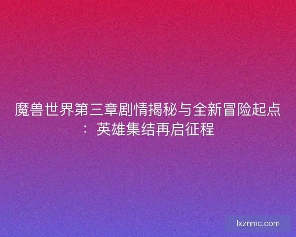魔兽世界第三章剧情揭秘与全新冒险起点：英雄集结再启征程