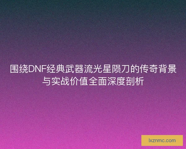 围绕DNF经典武器流光星陨刀的传奇背景与实战价值全面深度剖析