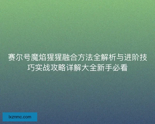 赛尔号魔焰猩猩融合方法全解析与进阶技巧实战攻略详解大全新手必看