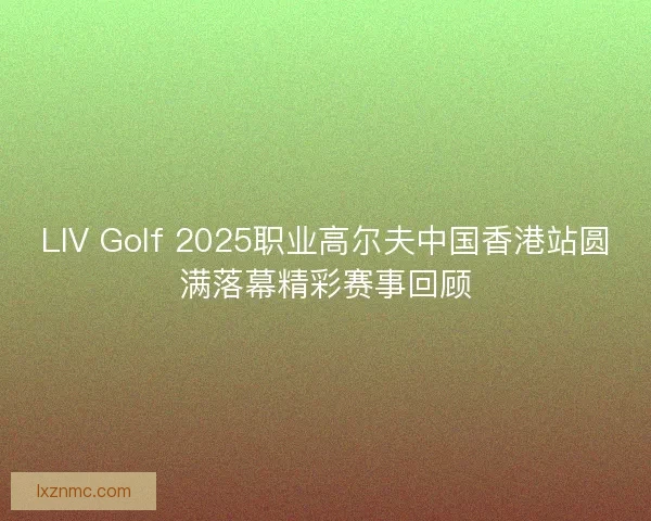 LIV Golf 2025职业高尔夫中国香港站圆满落幕精彩赛事回顾