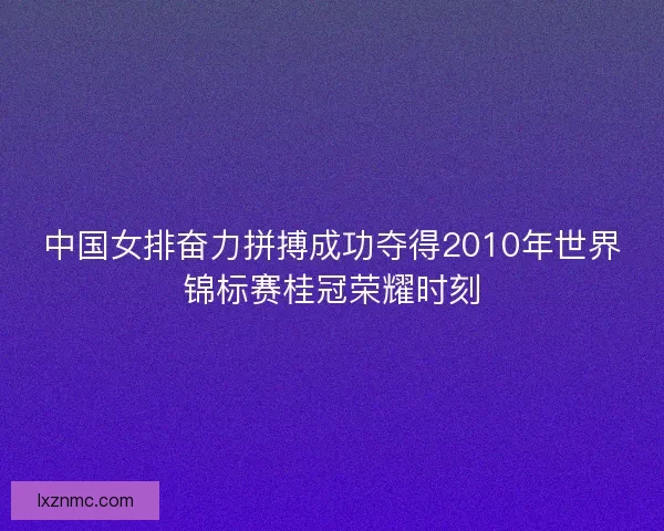 中国女排奋力拼搏成功夺得2010年世界锦标赛桂冠荣耀时刻