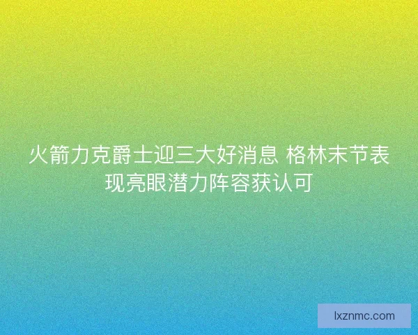 火箭力克爵士迎三大好消息 格林末节表现亮眼潜力阵容获认可
