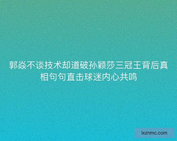 郭焱不谈技术却道破孙颖莎三冠王背后真相句句直击球迷内心共鸣