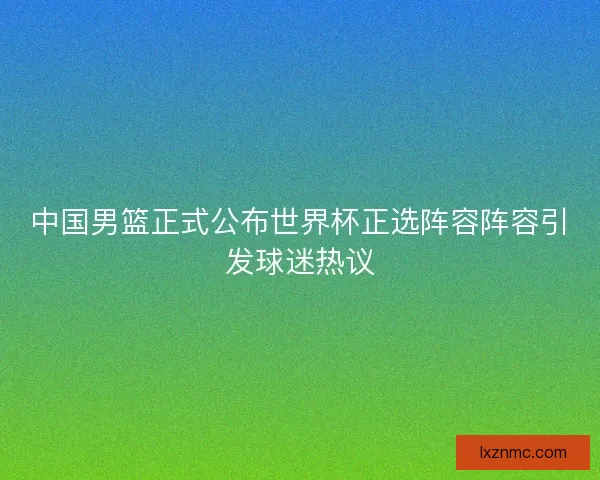中国男篮正式公布世界杯正选阵容阵容引发球迷热议