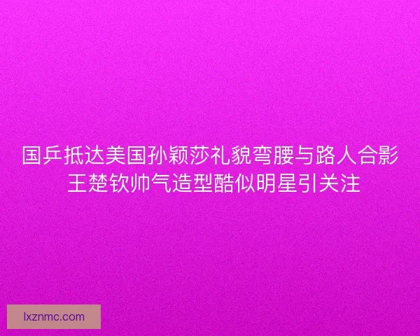 国乒抵达美国孙颖莎礼貌弯腰与路人合影 王楚钦帅气造型酷似明星引关注