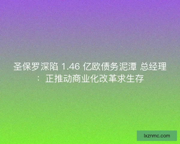 圣保罗深陷 1.46 亿欧债务泥潭 总经理：正推动商业化改革求生存
