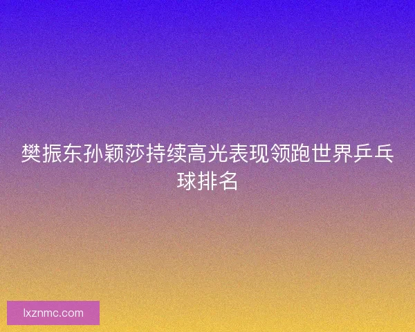 樊振东孙颖莎持续高光表现领跑世界乒乓球排名