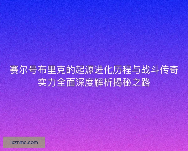赛尔号布里克的起源进化历程与战斗传奇实力全面深度解析揭秘之路